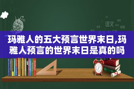 玛雅人的五大预言世界末日,玛雅人预言的世界末日是真的吗