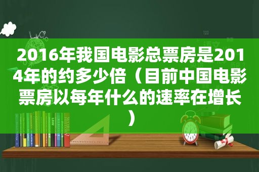 2016年我国电影总票房是2014年的约多少倍（目前中国电影票房以每年什么的速率在增长）