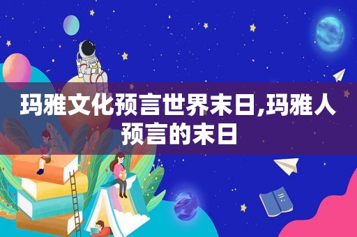 玛雅文化预言世界末日,玛雅人预言的末日