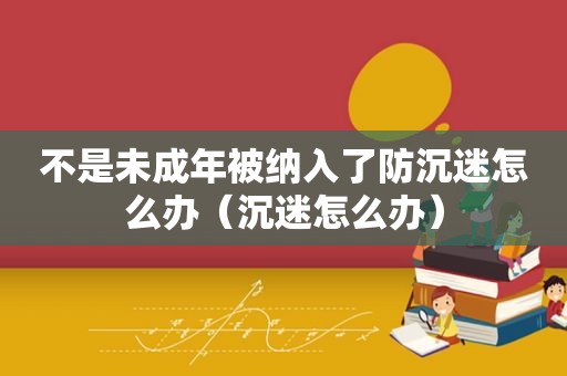 不是未成年被纳入了防沉迷怎么办（沉迷怎么办）