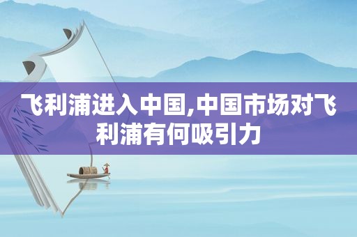 飞利浦进入中国,中国市场对飞利浦有何吸引力