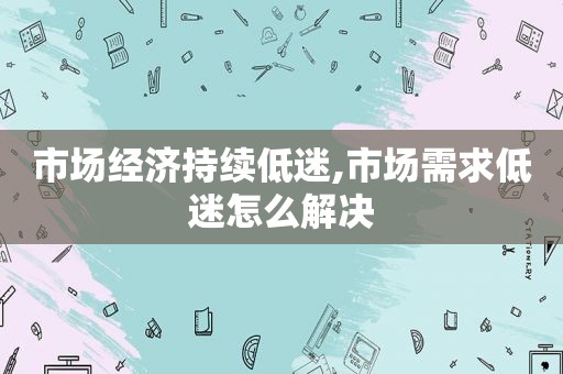 市场经济持续低迷,市场需求低迷怎么解决