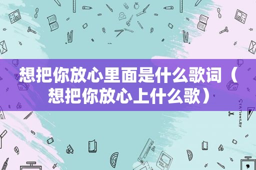 想把你放心里面是什么歌词（想把你放心上什么歌）