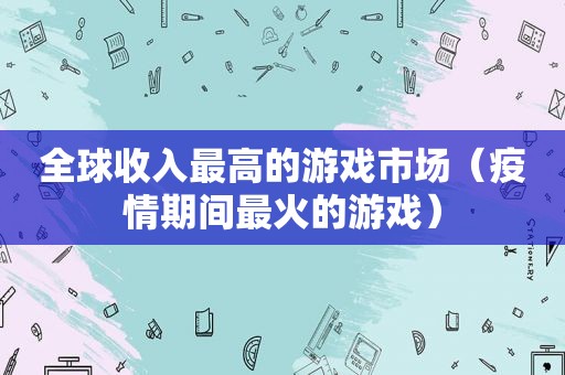 全球收入最高的游戏市场（疫情期间最火的游戏）