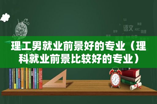 理工男就业前景好的专业（理科就业前景比较好的专业）