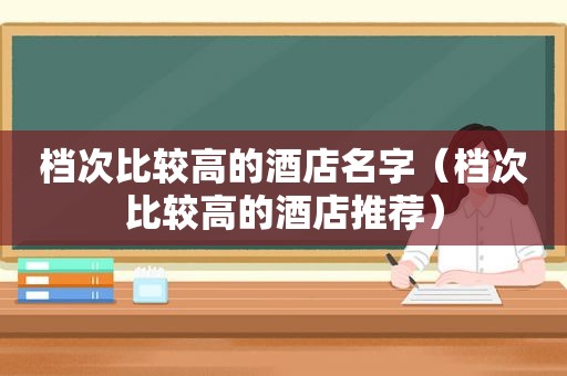 档次比较高的酒店名字（档次比较高的酒店推荐）