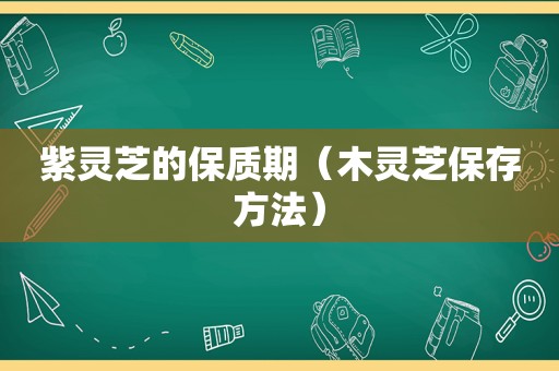 紫灵芝的保质期（木灵芝保存方法）