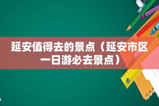 延安值得去的景点（延安市区一日游必去景点）