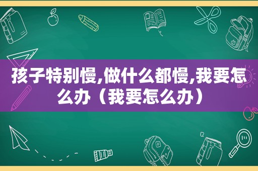 孩子特别慢,做什么都慢,我要怎么办（我要怎么办）