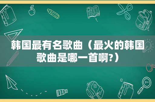 韩国最有名歌曲（最火的韩国歌曲是哪一首啊?）