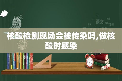 核酸检测现场会被传染吗,做核酸时感染