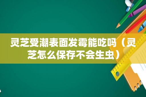 灵芝受潮表面发霉能吃吗（灵芝怎么保存不会生虫）