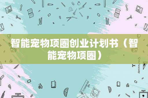 智能宠物项圈创业计划书（智能宠物项圈）