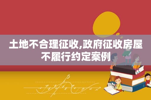 土地不合理征收, *** 征收房屋不履行约定案例