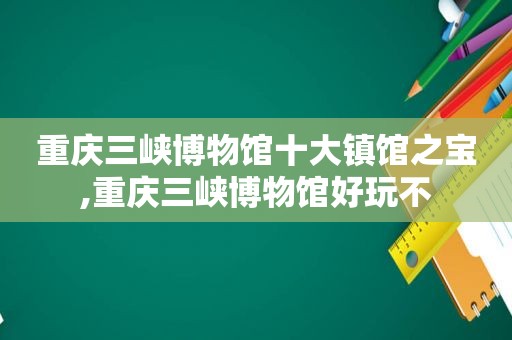 重庆三峡博物馆十大镇馆之宝,重庆三峡博物馆好玩不