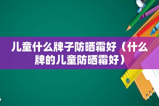 儿童什么牌子防晒霜好（什么牌的儿童防晒霜好）