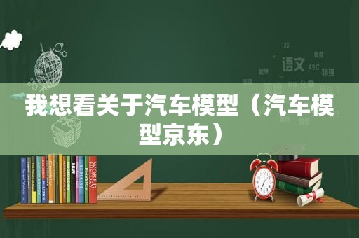 我想看关于汽车模型（汽车模型京东）