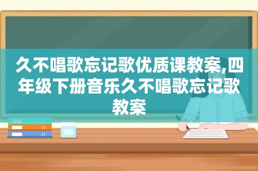 久不唱歌忘记歌优质课教案,四年级下册音乐久不唱歌忘记歌教案