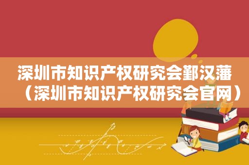 深圳市知识产权研究会鄞汉藩（深圳市知识产权研究会官网）