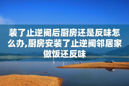 装了止逆阀后厨房还是反味怎么办,厨房安装了止逆阀邻居家做饭还反味