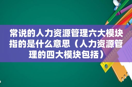 常说的人力资源管理六大模块指的是什么意思（人力资源管理的四大模块包括）