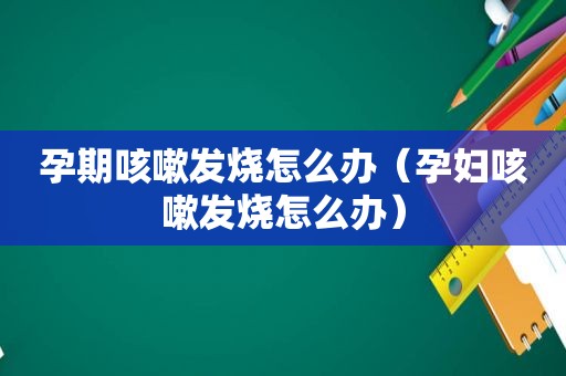 孕期咳嗽发烧怎么办（孕妇咳嗽发烧怎么办）