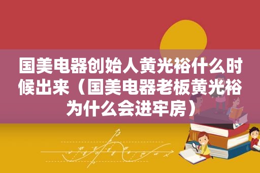 国美电器创始人黄光裕什么时候出来（国美电器老板黄光裕为什么会进牢房）