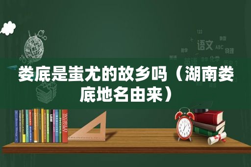 娄底是蚩尤的故乡吗（湖南娄底地名由来）