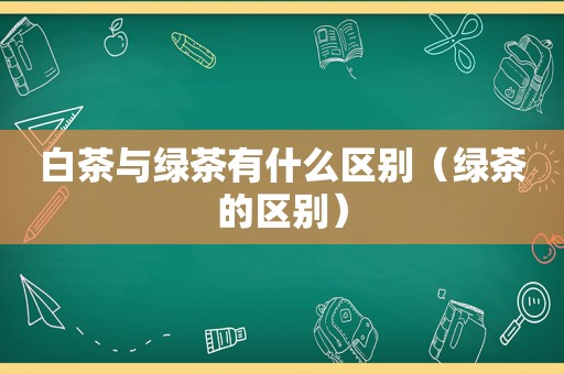 白茶与绿茶有什么区别（绿茶的区别）