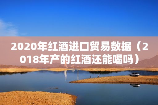 2020年红酒进口贸易数据（2018年产的红酒还能喝吗）