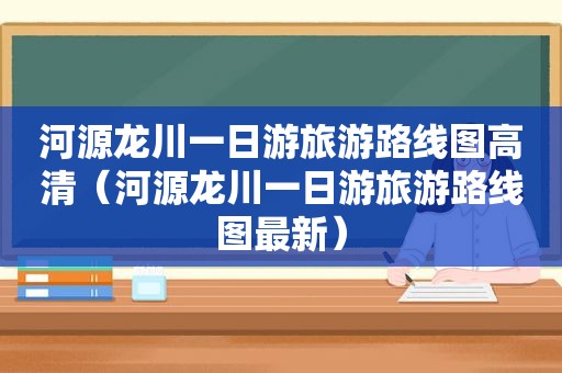 河源龙川一日游旅游路线图高清（河源龙川一日游旅游路线图最新）