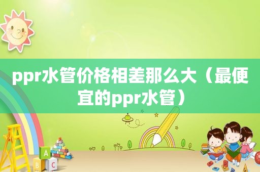 ppr水管价格相差那么大（最便宜的ppr水管）