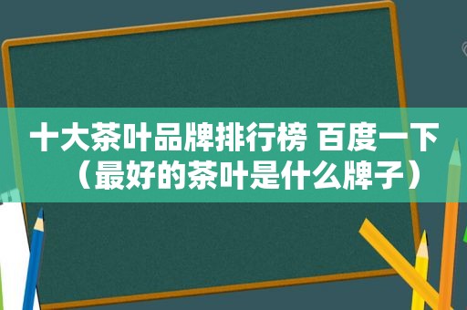 十大茶叶品牌排行榜 百度一下（最好的茶叶是什么牌子）