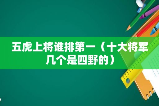 五虎上将谁排第一（十大将军几个是四野的）