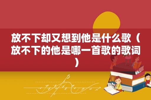 放不下却又想到他是什么歌（放不下的他是哪一首歌的歌词）