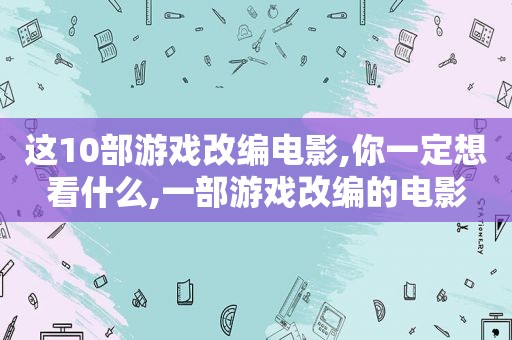 这10部游戏改编电影,你一定想看什么,一部游戏改编的电影