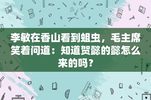 李敏在香山看到蛆虫，毛主席笑着问道：知道贺懿的懿怎么来的吗？