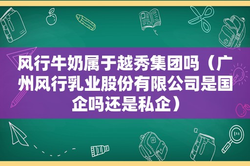 风行牛奶属于越秀集团吗（广州风行乳业股份有限公司是国企吗还是私企）