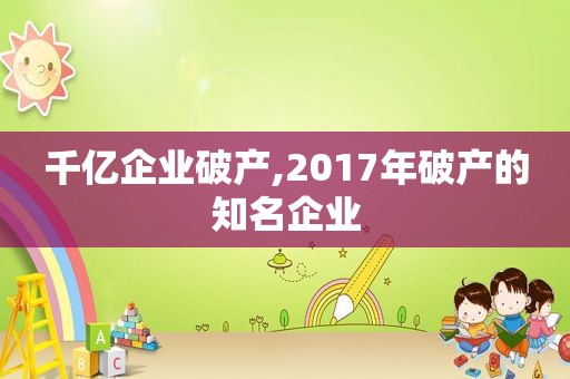 千亿企业破产,2017年破产的知名企业