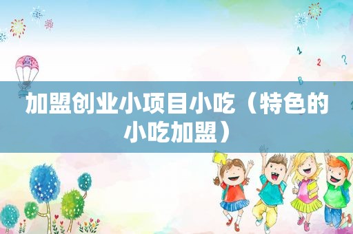 加盟创业小项目小吃（特色的小吃加盟）