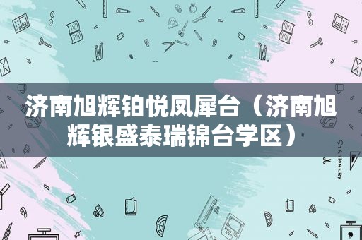 济南旭辉铂悦凤犀台（济南旭辉银盛泰瑞锦台学区）