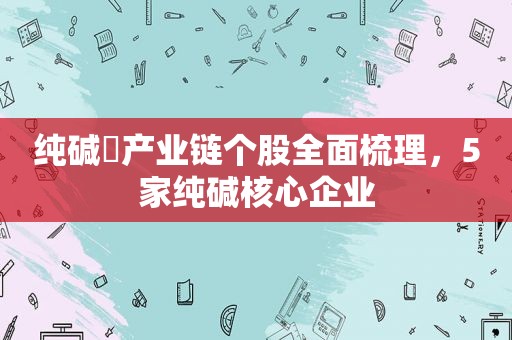 纯碱​产业链个股全面梳理，5家纯碱核心企业