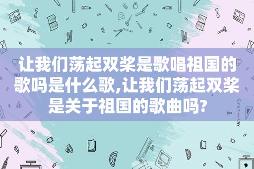 让我们荡起双桨是歌唱祖国的歌吗是什么歌,让我们荡起双桨是关于祖国的歌曲吗?