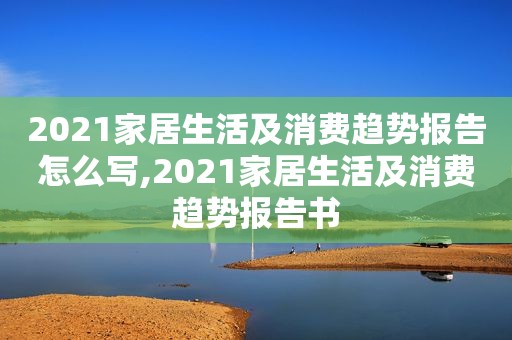 2021家居生活及消费趋势报告怎么写,2021家居生活及消费趋势报告书