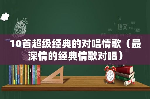 10首超级经典的对唱情歌（最深情的经典情歌对唱）