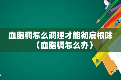 血脂稠怎么调理才能彻底根除（血脂稠怎么办）