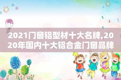 2021门窗铝型材十大名牌,2020年国内十大铝合金门窗品牌