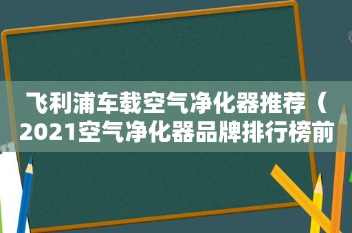 飞利浦车载空气净化器推荐（2021空气净化器品牌排行榜前十名）