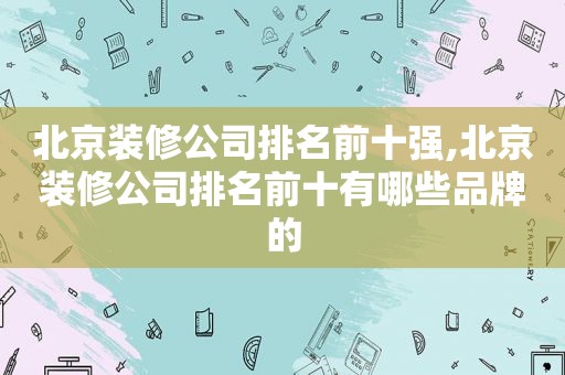 北京装修公司排名前十强,北京装修公司排名前十有哪些品牌的