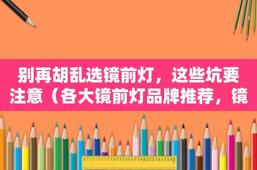 别再胡乱选镜前灯，这些坑要注意（各大镜前灯品牌推荐，镜前灯有必要吗？怎么选看这里）